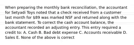 When preparing the monthly <a href='https://www.questionai.com/knowledge/kZ6GRlcQH1-bank-reconciliation' class='anchor-knowledge'>bank reconciliation</a>, the accountant for Setyadi Toys noted that a check received from a customer last month for 89 was marked NSF and returned along with the bank statement. To correct the cash account balance, the accountant recorded an adjusting entry. This entry required a credit to: A. Cash B. Bad debt expense C. Accounts receivable D. Sales E. None of the above is correct