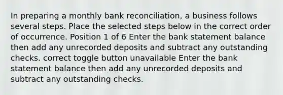 In preparing a monthly bank reconciliation, a business follows several steps. Place the selected steps below in the correct order of occurrence. Position 1 of 6 Enter the bank statement balance then add any unrecorded deposits and subtract any outstanding checks. correct toggle button unavailable Enter the bank statement balance then add any unrecorded deposits and subtract any outstanding checks.