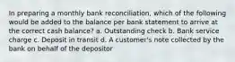 In preparing a monthly bank reconciliation, which of the following would be added to the balance per bank statement to arrive at the correct cash balance? a. Outstanding check b. Bank service charge c. Deposit in transit d. A customer's note collected by the bank on behalf of the depositor