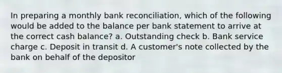 In preparing a monthly <a href='https://www.questionai.com/knowledge/kZ6GRlcQH1-bank-reconciliation' class='anchor-knowledge'>bank reconciliation</a>, which of the following would be added to the balance per bank statement to arrive at the correct cash balance? a. Outstanding check b. Bank service charge c. Deposit in transit d. A customer's note collected by the bank on behalf of the depositor