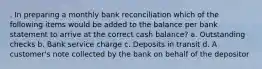 . In preparing a monthly bank reconciliation which of the following items would be added to the balance per bank statement to arrive at the correct cash balance? a. Outstanding checks b. Bank service charge c. Deposits in transit d. A customer's note collected by the bank on behalf of the depositor