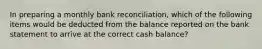 In preparing a monthly bank reconciliation, which of the following items would be deducted from the balance reported on the bank statement to arrive at the correct cash balance?