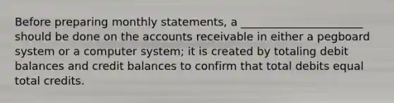 Before preparing monthly statements, a ______________________ should be done on the accounts receivable in either a pegboard system or a computer system; it is created by totaling debit balances and credit balances to confirm that total debits equal total credits.