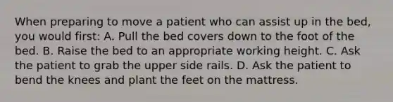 When preparing to move a patient who can assist up in the bed, you would first: A. Pull the bed covers down to the foot of the bed. B. Raise the bed to an appropriate working height. C. Ask the patient to grab the upper side rails. D. Ask the patient to bend the knees and plant the feet on the mattress.