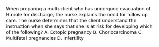 When preparing a multi-client who has undergone evacuation of H-mole for discharge, the nurse explains the need for follow up care. The nurse determines that the client understand the instruction when she says that she is at risk for developing which of the following? A. Ectopic pregnancy B. Choriocarcinoma C. Multifetal pregnancies D. Infertility