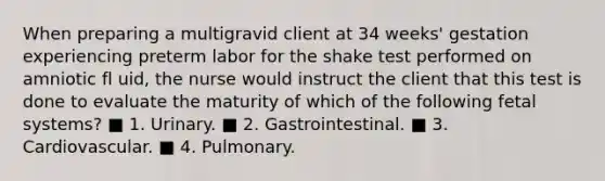 When preparing a multigravid client at 34 weeks' gestation experiencing preterm labor for the shake test performed on amniotic fl uid, the nurse would instruct the client that this test is done to evaluate the maturity of which of the following fetal systems? ■ 1. Urinary. ■ 2. Gastrointestinal. ■ 3. Cardiovascular. ■ 4. Pulmonary.