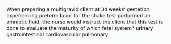 When preparing a multigravid client at 34 weeks' gestation experiencing preterm labor for the shake test performed on amniotic fluid, the nurse would instruct the client that this test is done to evaluate the maturity of which fetal system? urinary gastrointestinal cardiovascular pulmonary