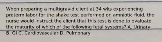 When preparing a multigravid client at 34 wks experiencing preterm labor for the shake test performed on amniotic fluid, the nurse would instruct the client that this test is done to evaluate the maturity of which of the following fetal systems? A. Urinary B. GI C. Cardiovascular D. Pulmonary