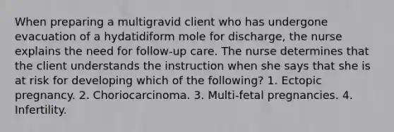 When preparing a multigravid client who has undergone evacuation of a hydatidiform mole for discharge, the nurse explains the need for follow-up care. The nurse determines that the client understands the instruction when she says that she is at risk for developing which of the following? 1. Ectopic pregnancy. 2. Choriocarcinoma. 3. Multi-fetal pregnancies. 4. Infertility.