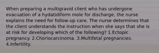 When preparing a multigravid client who has undergone evacuation of a hydatidiform mole for discharge, the nurse explains the need for follow-up care. The nurse determines that the client understands the instruction when she says that she is at risk for developing which of the following? 1.Ectopic pregnancy. 2.Choriocarcinoma. 3.Multifetal pregnancies. 4.Infertility.