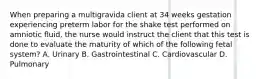 When preparing a multigravida client at 34 weeks gestation experiencing preterm labor for the shake test performed on amniotic fluid, the nurse would instruct the client that this test is done to evaluate the maturity of which of the following fetal system? A. Urinary B. Gastrointestinal C. Cardiovascular D. Pulmonary