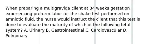 When preparing a multigravida client at 34 weeks gestation experiencing preterm labor for the shake test performed on amniotic fluid, the nurse would instruct the client that this test is done to evaluate the maturity of which of the following fetal system? A. Urinary B. Gastrointestinal C. Cardiovascular D. Pulmonary