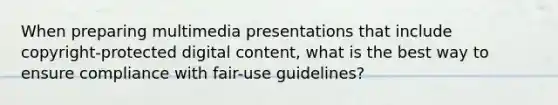 When preparing multimedia presentations that include copyright-protected digital content, what is the best way to ensure compliance with fair-use guidelines?