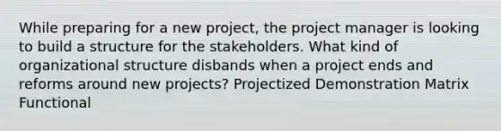 While preparing for a new project, the project manager is looking to build a structure for the stakeholders. What kind of organizational structure disbands when a project ends and reforms around new projects? Projectized Demonstration Matrix Functional