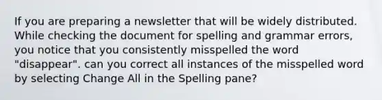 If you are preparing a newsletter that will be widely distributed. While checking the document for spelling and grammar errors, you notice that you consistently misspelled the word "disappear". can you correct all instances of the misspelled word by selecting Change All in the Spelling pane?