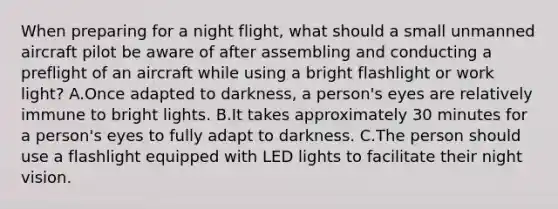 When preparing for a night flight, what should a small unmanned aircraft pilot be aware of after assembling and conducting a preflight of an aircraft while using a bright flashlight or work light? A.Once adapted to darkness, a person's eyes are relatively immune to bright lights. B.It takes approximately 30 minutes for a person's eyes to fully adapt to darkness. C.The person should use a flashlight equipped with LED lights to facilitate their night vision.