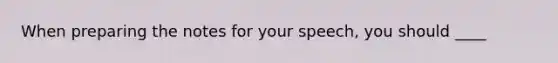 When preparing the notes for your speech, you should ____