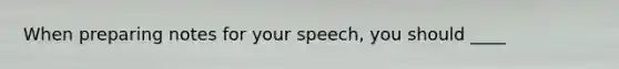 When preparing notes for your speech, you should ____