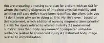 You are preparing a nursing care plan for a client with an SCI for whom the nursing diagnoses of impaired physical mobility and toileting self care deficit have been identifies. the client tells you " I don't know why we're doing all this. My life's over." based on this statement, which additional nursing diagnosis takes priority? 1.) risk for injury related to altered mobility 2.) imbalanced nutrition: less than body requirement 3.) impaired individual resilience related to spinal cord injury 4.) disturbed body image related to immobilization