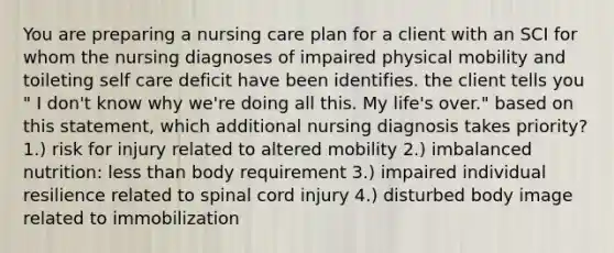 You are preparing a nursing care plan for a client with an SCI for whom the nursing diagnoses of impaired physical mobility and toileting self care deficit have been identifies. the client tells you " I don't know why we're doing all this. My life's over." based on this statement, which additional nursing diagnosis takes priority? 1.) risk for injury related to altered mobility 2.) imbalanced nutrition: less than body requirement 3.) impaired individual resilience related to spinal cord injury 4.) disturbed body image related to immobilization