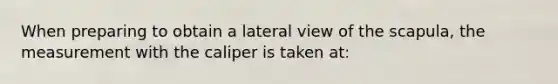 When preparing to obtain a lateral view of the scapula, the measurement with the caliper is taken at: