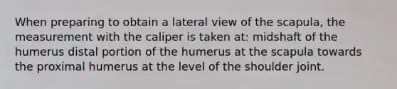 When preparing to obtain a lateral view of the scapula, the measurement with the caliper is taken at: midshaft of the humerus distal portion of the humerus at the scapula towards the proximal humerus at the level of the shoulder joint.