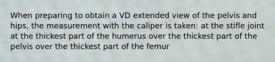 When preparing to obtain a VD extended view of the pelvis and hips, the measurement with the caliper is taken: at the stifle joint at the thickest part of the humerus over the thickest part of the pelvis over the thickest part of the femur