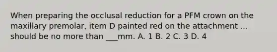 When preparing the occlusal reduction for a PFM crown on the maxillary premolar, item D painted red on the attachment ... should be no more than ___mm. A. 1 B. 2 C. 3 D. 4