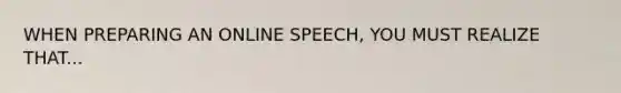 WHEN PREPARING AN ONLINE SPEECH, YOU MUST REALIZE THAT...