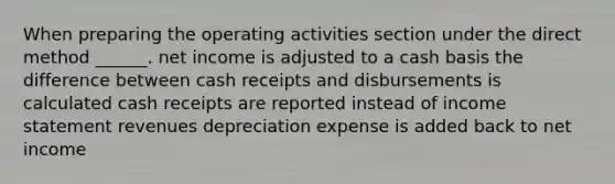 When preparing the operating activities section under the direct method ______. net income is adjusted to a cash basis the difference between cash receipts and disbursements is calculated cash receipts are reported instead of income statement revenues depreciation expense is added back to net income