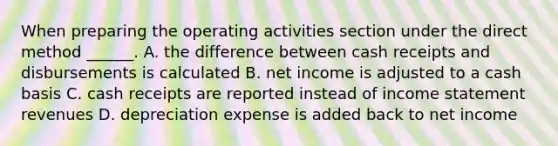 When preparing the operating activities section under the direct method ______. A. the difference between cash receipts and disbursements is calculated B. net income is adjusted to a cash basis C. cash receipts are reported instead of <a href='https://www.questionai.com/knowledge/kCPMsnOwdm-income-statement' class='anchor-knowledge'>income statement</a> revenues D. depreciation expense is added back to net income