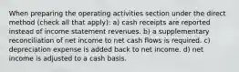 When preparing the operating activities section under the direct method (check all that apply): a) cash receipts are reported instead of income statement revenues. b) a supplementary reconciliation of net income to net cash flows is required. c) depreciation expense is added back to net income. d) net income is adjusted to a cash basis.