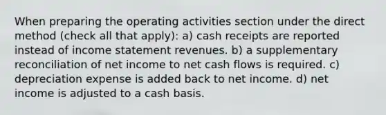 When preparing the operating activities section under the direct method (check all that apply): a) cash receipts are reported instead of income statement revenues. b) a supplementary reconciliation of net income to net cash flows is required. c) depreciation expense is added back to net income. d) net income is adjusted to a cash basis.