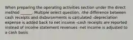 When preparing the operating activities section under the direct method ______. Multiple select question. -the difference between cash receipts and disbursements is calculated -depreciation expense is added back to net income -cash receipts are reported instead of income statement revenues -net income is adjusted to a cash basis