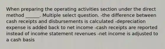 When preparing the operating activities section under the direct method ______. Multiple select question. -the difference between cash receipts and disbursements is calculated -depreciation expense is added back to net income -cash receipts are reported instead of <a href='https://www.questionai.com/knowledge/kCPMsnOwdm-income-statement' class='anchor-knowledge'>income statement</a> revenues -net income is adjusted to a cash basis