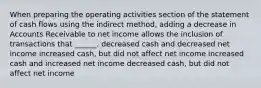 When preparing the operating activities section of the statement of cash flows using the indirect method, adding a decrease in Accounts Receivable to net income allows the inclusion of transactions that ______. decreased cash and decreased net income increased cash, but did not affect net income increased cash and increased net income decreased cash, but did not affect net income