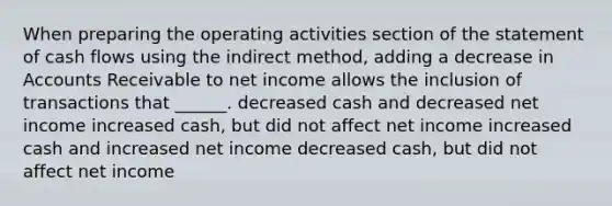 When preparing the operating activities section of the statement of cash flows using the indirect method, adding a decrease in Accounts Receivable to net income allows the inclusion of transactions that ______. decreased cash and decreased net income increased cash, but did not affect net income increased cash and increased net income decreased cash, but did not affect net income