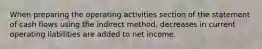 When preparing the operating activities section of the statement of cash flows using the indirect method, decreases in current operating liabilities are added to net income.