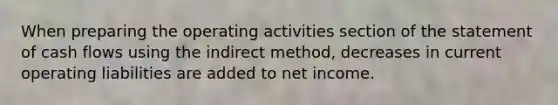 When preparing the operating activities section of the statement of cash flows using the indirect method, decreases in current operating liabilities are added to net income.