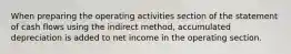 When preparing the operating activities section of the statement of cash flows using the indirect method, accumulated depreciation is added to net income in the operating section.