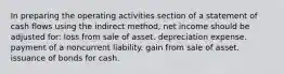 In preparing the operating activities section of a statement of cash flows using the indirect method, net income should be adjusted for: loss from sale of asset. depreciation expense. payment of a noncurrent liability. gain from sale of asset. issuance of bonds for cash.