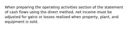 When preparing the operating activities section of the statement of cash flows using the direct method, net income must be adjusted for gains or losses realized when property, plant, and equipment is sold.