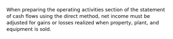 When preparing the operating activities section of the statement of cash flows using the direct method, net income must be adjusted for gains or losses realized when property, plant, and equipment is sold.