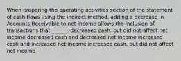 When preparing the operating activities section of the statement of cash flows using the indirect method, adding a decrease in Accounts Receivable to net income allows the inclusion of transactions that ______. decreased cash, but did not affect net income decreased cash and decreased net income increased cash and increased net income increased cash, but did not affect net income