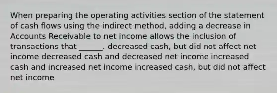 When preparing the operating activities section of the statement of cash flows using the indirect method, adding a decrease in Accounts Receivable to net income allows the inclusion of transactions that ______. decreased cash, but did not affect net income decreased cash and decreased net income increased cash and increased net income increased cash, but did not affect net income