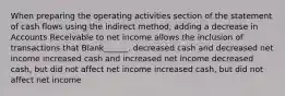 When preparing the operating activities section of the statement of cash flows using the indirect method, adding a decrease in Accounts Receivable to net income allows the inclusion of transactions that Blank______. decreased cash and decreased net income increased cash and increased net income decreased cash, but did not affect net income increased cash, but did not affect net income