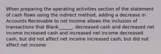 When preparing the operating activities section of the statement of cash flows using the indirect method, adding a decrease in Accounts Receivable to net income allows the inclusion of transactions that Blank______. decreased cash and decreased net income increased cash and increased net income decreased cash, but did not affect net income increased cash, but did not affect net income