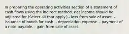 In preparing the operating activities section of a statement of cash flows using the indirect method, net income should be adjusted for (Select all that apply.) - loss from sale of asset. - issuance of bonds for cash. - depreciation expense. - payment of a note payable. - gain from sale of asset.