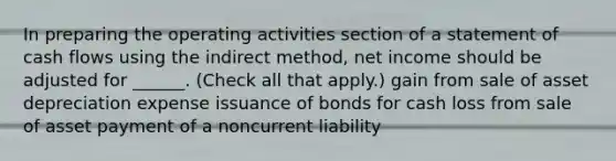 In preparing the operating activities section of a statement of cash flows using the indirect method, net income should be adjusted for ______. (Check all that apply.) gain from sale of asset depreciation expense issuance of bonds for cash loss from sale of asset payment of a noncurrent liability