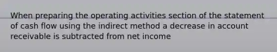 When preparing the operating activities section of the statement of cash flow using the indirect method a decrease in account receivable is subtracted from net income